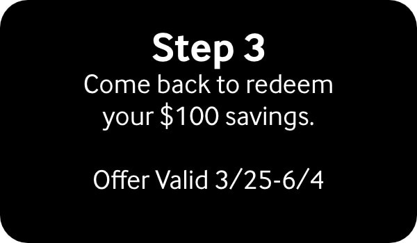 Step 3 Come back to redeem your $100 Savings. Offer valid 3/25-6/4